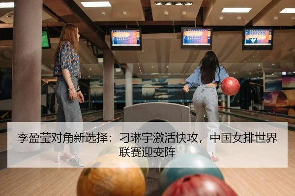 李盈莹对角新选择：刁琳宇激活快攻，中国女排世界联赛迎变阵